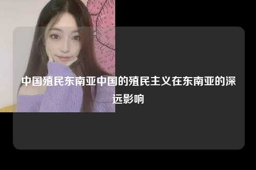 中国殖民东南亚中国的殖民主义在东南亚的深远影响